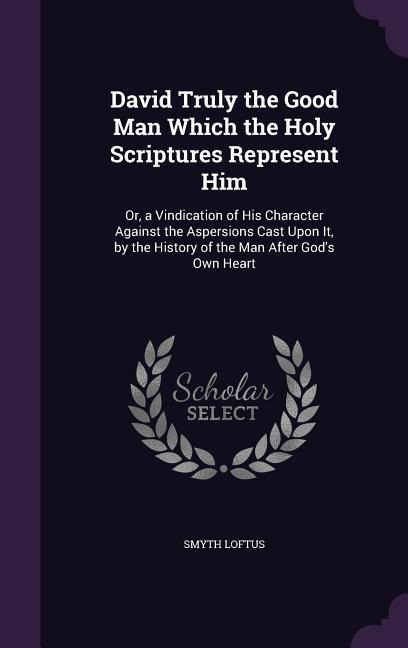 David Truly the Good Man Which the Holy Scriptures Represent Him: Or, a Vindication of His Character Against the Aspersions Cast Upon It, by the History of the Man After Gods Own Heart