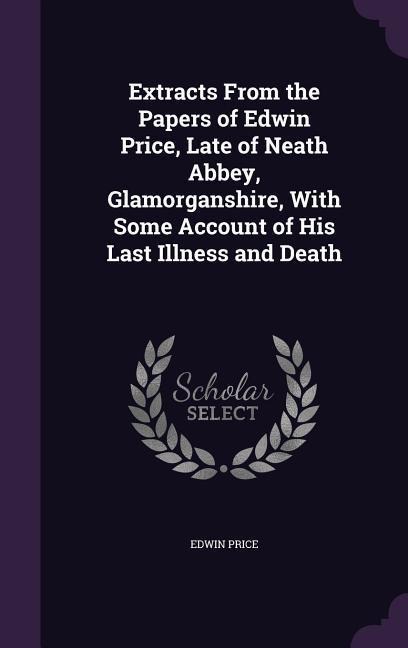 Extracts From the Papers of Edwin Price, Late of Neath Abbey, Glamorganshire, With Some Account of His Last Illness and Death
