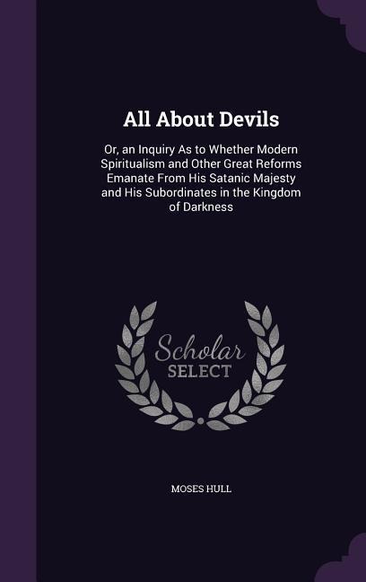 All About Devils: Or, an Inquiry As to Whether Modern Spiritualism and Other Great Reforms Emanate From His Satanic Majesty and His Subordinates in the Kingdom of Darkness