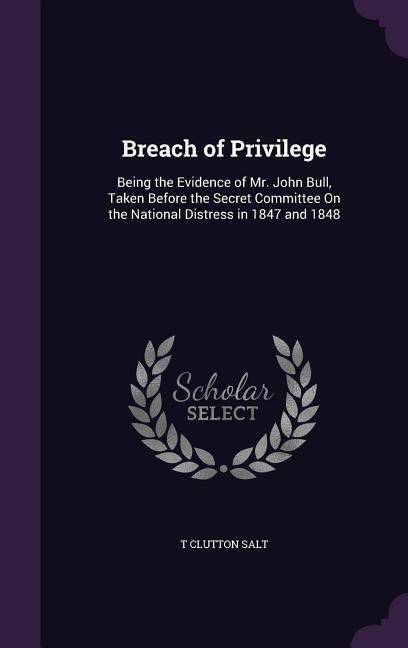 Breach of Privilege: Being the Evidence of Mr. John Bull, Taken Before the Secret Committee On the National Distress in 1847 and 1848