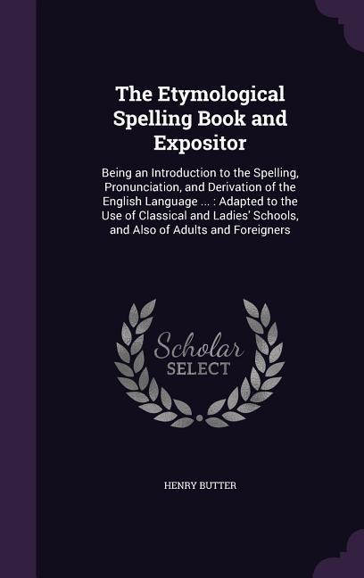 The Etymological Spelling Book and Expositor: Being an Introduction to the Spelling, Pronunciation, and Derivation of the English Language ...: Adapted to the Use of Classical and Ladies Schools, and Also of Adults and Foreigners