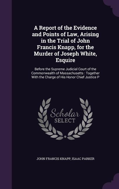 A   Report of the Evidence and Points of Law, Arising in the Trial of John Francis Knapp, for the Murder of Joseph White, Esquire: Before the Supreme