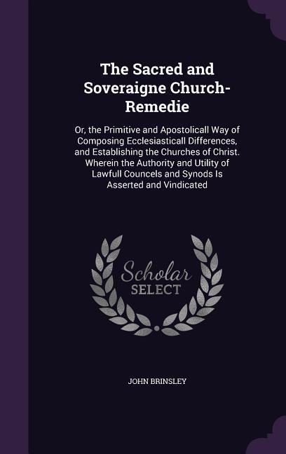 The Sacred and Soveraigne Church-Remedie: Or, the Primitive and Apostolicall Way of Composing Ecclesiasticall Differences, and Establishing the Churches of Christ. Wherein the Authority and Utility of Lawfull Councels and Synods Is Asserted and Vindicated