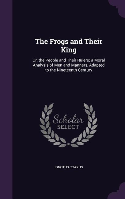 The Frogs and Their King: Or, the People and Their Rulers; a Moral Analysis of Men and Manners, Adapted to the Nineteenth Century