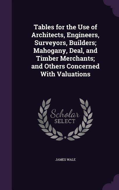 Tables for the Use of Architects, Engineers, Surveyors, Builders; Mahogany, Deal, and Timber Merchants; and Others Concerned With Valuations