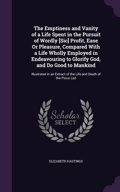 The Emptiness and Vanity of a Life Spent in the Pursuit of Wordly [Sic] Profit, Ease Or Pleasure, Compared With a Life Wholly Employed in Endeavouring to Glorify God, and Do Good to Mankind: Illustrated in an Extract of the Life and Death of the Pious Lad
