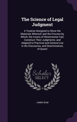 The Science of Legal Judgment: A Treatise Designed to Show the Materials Whereof, and the Process by Which, the Courts of Westminster Hall, Construct Their Judgments; and Adapted to Practical and General Use in the Discussion, and Determination, of Questi