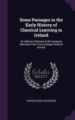Some Passages in the Early History of Classical Learning in Ireland: An Address Delivered at the Inaugural Meeting of the Trinity College Classical Society