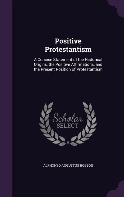 Positive Protestantism: A Concise Statement of the Historical Origins, the Positive Affirmations, and the Present Position of Protestantism