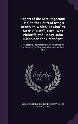 Report of the Late Important Trial in the Court of Kings Bench, in Which Sir Charles Merrik Burrell, Bart., Was Plaintiff, and Henry John Nicholson the Defendant: Respecting The Parochial Rates Claimed by The Parish of St. Margaret, Westminster, From The