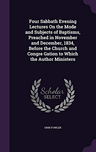Four Sabbath Evening Lectures On the Mode and Subjects of Baptisms, Preached in November and December, 1834, Before the Church and Congre Gation to Which the Author Ministers