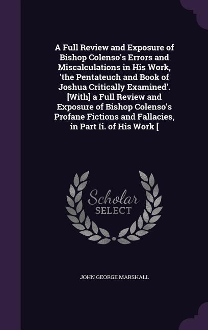 A Full Review and Exposure of Bishop Colenso's Errors and Miscalculations in His Work, 'the Pentateuch and Book of Joshua Critically Examined'. [With] a Full Review and Exposure of Bishop Colenso's Profane Fictions and Fallacies, in Part Ii. of His Work [
