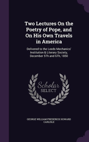 Two Lectures On the Poetry of Pope, and On His Own Travels in America Delivered to the Leeds Mechanics' Institution & Literary Society, December 5Th and 6Th, 1850