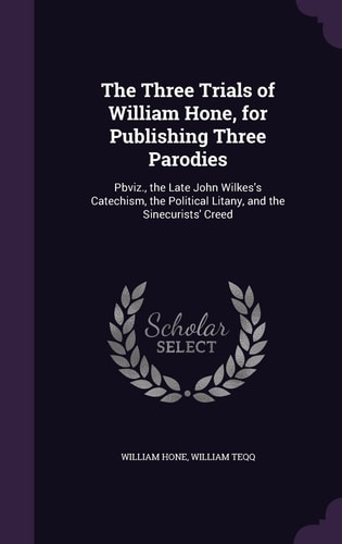 The Three Trials of William Hone, for Publishing Three Parodies Pbviz. , the Late John Wilkes's Catechism, the Political Litany, and the Sinecurists' Creed