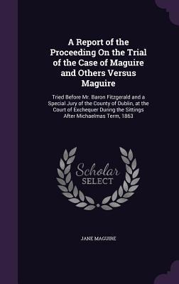 A Report of the Proceeding On the Trial of the Case of Maguire and Others Versus Maguire: Tried Before Mr. Baron Fitzgerald and a Special Jury of the County of Dublin, at the Court of Exchequer During the Sittings After Michaelmas Term, 1863