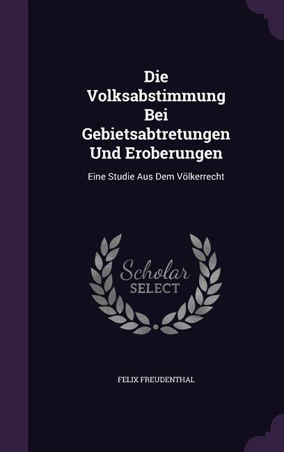 Die Volksabstimmung Bei Gebietsabtretungen Und Eroberungen: Eine Studie Aus Dem Völkerrecht