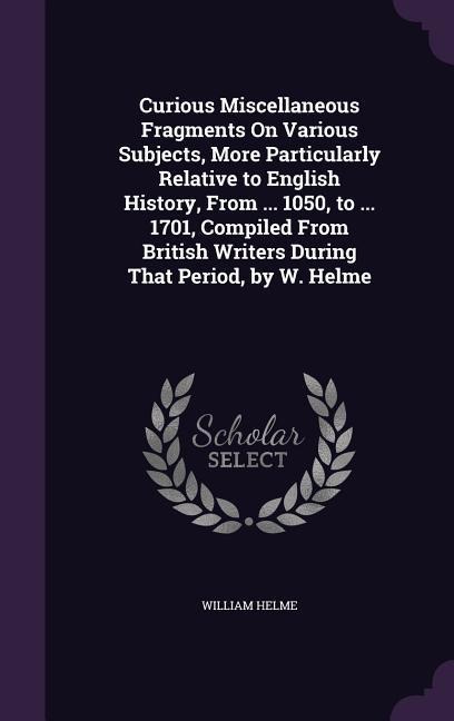 Curious Miscellaneous Fragments On Various Subjects, More Particularly Relative to English History, From ... 1050, to ... 1701, Compiled From British Writers During That Period, by W. Helme