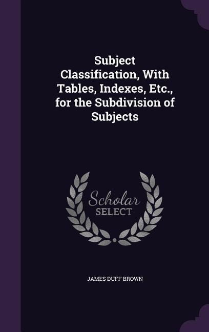 Subject Classification, With Tables, Indexes, Etc., for the Subdivision of Subjects