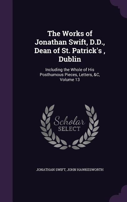 The Works of Jonathan Swift, D.D., Dean of St. Patrick's, Dublin: Including the Whole of His Posthumous Pieces, Letters, &C, Volume 13
