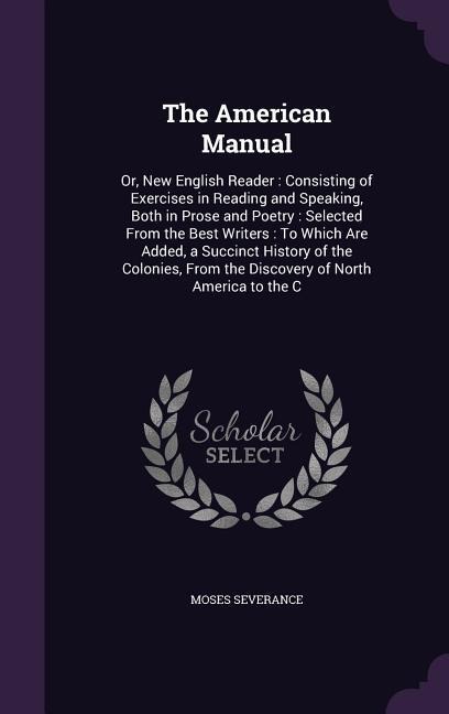 The American Manual: Or, New English Reader: Consisting of Exercises in Reading and Speaking, Both in Prose and Poetry: Selected From the Best Writers: To Which Are Added, a Succinct History of the Colonies, From the Discovery of North America to the C