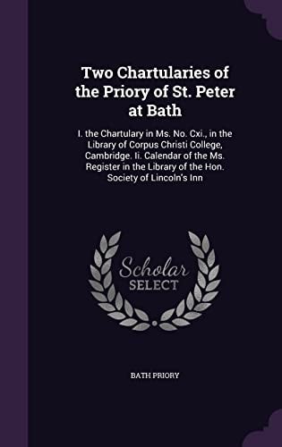 Two Chartularies of the Priory of St. Peter at Bath I. the Chartulary in Ms. No. Cxi., in the Library of Corpus Christi College, Cambridge. Ii. Calendar of the Ms. Register in the Library of the Hon. Society of Lincoln's Inn