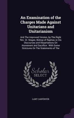 An Examination of the Charges Made Against Unitarians and Unitarianism: And The Improved Version, by The Right Rev. Dr. Magee, Bishop of Raphoe, in His Discourses and Dissertations On Atonement and Sacrifice: With Some Strictures On The Statements of The