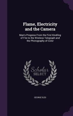 Flame, Electricity and the Camera: Mans Progress From the First Kindling of Fire to the Wireless Telegraph and the Photography of Color