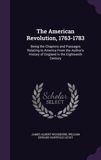 The American Revolution, 1763-1783: Being the Chapters and Passages Relating to America From the Authors History of England in the Eighteenth Century