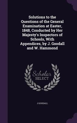 Solutions to the Questions of the General Examination at Easter, 1848, Conducted by Her Majestys Inspectors of Schools, With Appendices, by J. Goodal