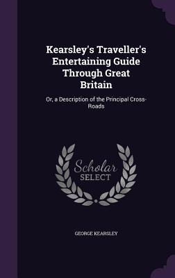 Kearsley's Traveller's Entertaining Guide Through Great Britain: Or, a Description of the Principal Cross-Roads