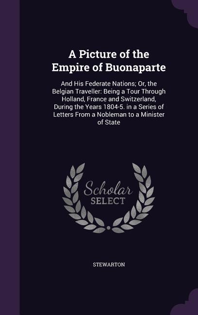 A Picture of the Empire of Buonaparte: And His Federate Nations; Or, the Belgian Traveller: Being a Tour Through Holland, France and Switzerland, During the Years 1804-5. in a Series of Letters From a Nobleman to a Minister of State