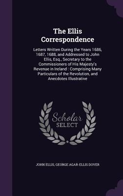 The Ellis Correspondence: Letters Written During the Years 1686, 1687, 1688, and Addressed to John Ellis, Esq., Secretary to the Commissioners of His Majestys Revenue in Ireland: Comprising Many Particulars of the Revolution, and Anecdotes Illustrative