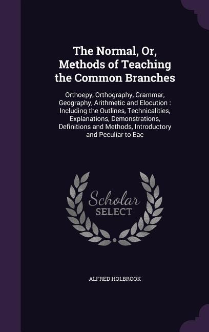 The Normal, Or, Methods of Teaching the Common Branches: Orthoepy, Orthography, Grammar, Geography, Arithmetic and Elocution: Including the Outlines, Technicalities, Explanations, Demonstrations, Definitions and Methods, Introductory and Peculiar to Eac