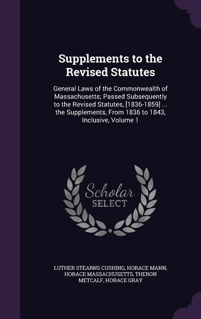 Supplements to the Revised Statutes: General Laws of the Commonwealth of Massachusetts; Passed Subsequently to the Revised Statutes, [1836-1859] ... the Supplements, From 1836 to 1843, Inclusive, Volume 1
