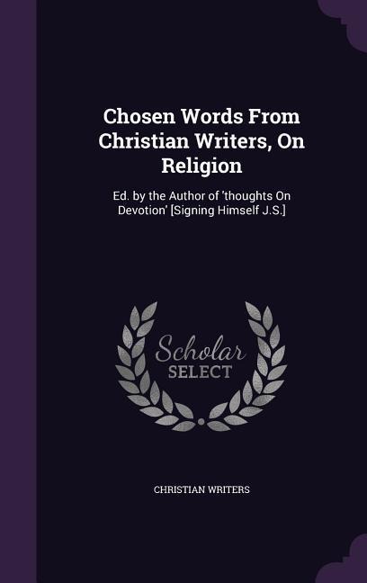 Chosen Words From Christian Writers, On Religion: Ed. by the Author of thoughts On Devotion [Signing Himself J.S.]