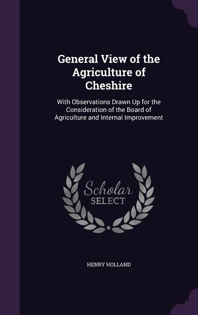 General View of the Agriculture of Cheshire: With Observations Drawn Up for the Consideration of the Board of Agriculture and Internal Improvement