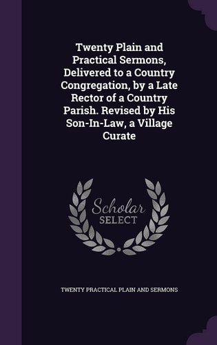 Twenty Plain and Practical Sermons, Delivered to a Country Congregation, by a Late Rector of a Country Parish. Revised by His Son-In-Law, a Village Curate