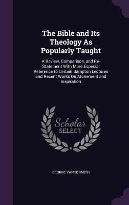 The Bible and Its Theology As Popularly Taught: A Review, Comparison, and Re-Statement With More Especial Reference to Certain Bampton Lectures and Recent Works On Atonement and Inspiration