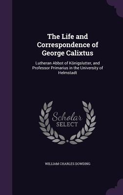 The Life and Correspondence of George Calixtus: Lutheran Abbot of Königslutter, and Professor Primarius in the University of Helmstadt