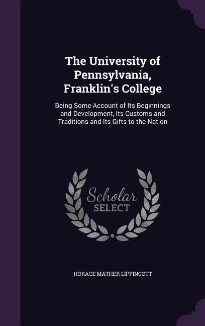 The University of Pennsylvania, Franklins College: Being Some Account of Its Beginnings and Development, Its Customs and Traditions and Its Gifts to