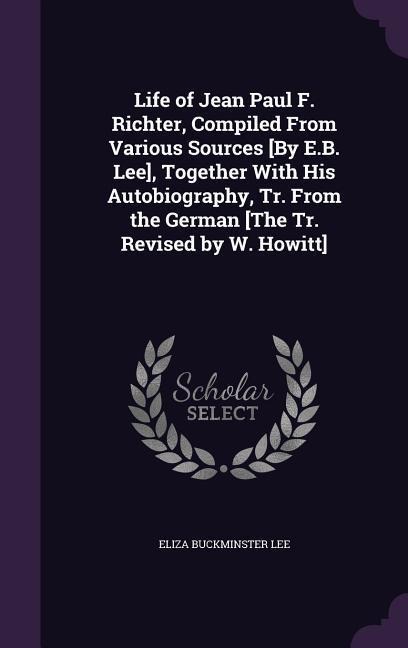 Life of Jean Paul F. Richter, Compiled From Various Sources [By E.B. Lee], Together With His Autobiography, Tr. From the German [The Tr. Revised by W.