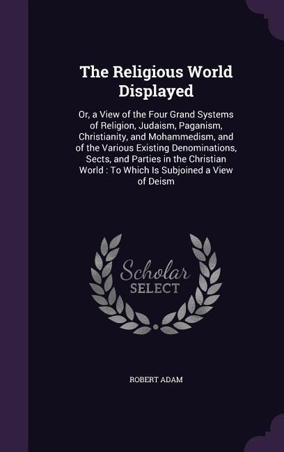 The Religious World Displayed: Or, a View of the Four Grand Systems of Religion, Judaism, Paganism, Christianity, and Mohammedism, and of the Various Existing Denominations, Sects, and Parties in the Christian World: To Which Is Subjoined a View of Deism