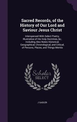 Sacred Records, of the History of Our Lord and Saviour Jesus Christ: Interspersed With Select Poetry, Illustrative of His Holy Doctrines, &c. Includin