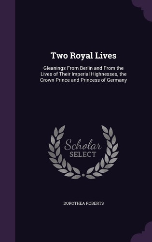 Two Royal Lives Gleanings From Berlin and From the Lives of Their Imperial Highnesses, the Crown Prince and Princess of Germany