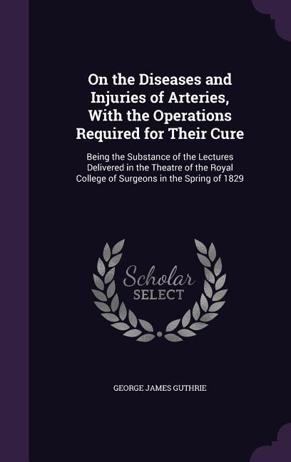 On the Diseases and Injuries of Arteries, With the Operations Required for Their Cure: Being the Substance of the Lectures Delivered in the Theatre of the Royal College of Surgeons in the Spring of 1829