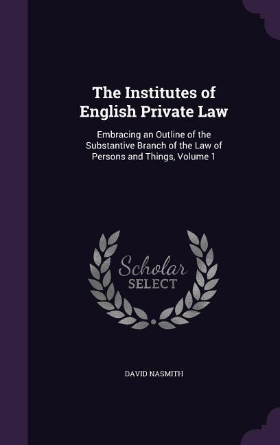 The Institutes of English Private Law: Embracing an Outline of the Substantive Branch of the Law of Persons and Things, Volume 1
