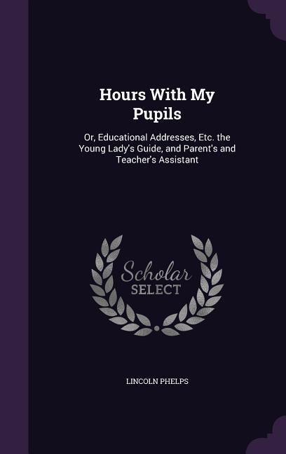 Hours With My Pupils: Or, Educational Addresses, Etc. the Young Lady's Guide, and Parent's and Teacher's Assistant