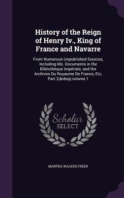 History of the Reign of Henry Iv., King of France and Navarre: From Numerous Unpublished Sources, Including Ms. Documents in the Bibliothèque Impériale, and the Archives Du Royaume De France, Etc, Part 3, volume 1