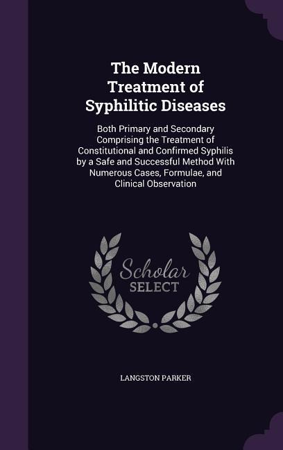 The Modern Treatment of Syphilitic Diseases: Both Primary and Secondary Comprising the Treatment of Constitutional and Confirmed Syphilis by a Safe and Successful Method With Numerous Cases, Formulae, and Clinical Observation