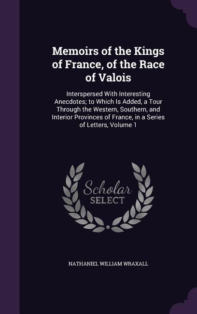 Memoirs of the Kings of France, of the Race of Valois: Interspersed With Interesting Anecdotes; to Which Is Added, a Tour Through the Western, Southern, and Interior Provinces of France, in a Series of Letters, Volume 1